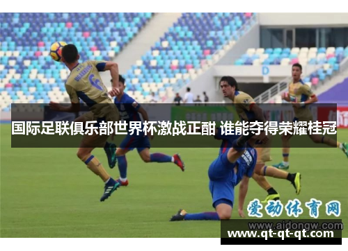 国际足联俱乐部世界杯激战正酣 谁能夺得荣耀桂冠 国际足联俱乐部世界杯激战正酣 谁能夺得荣耀桂冠