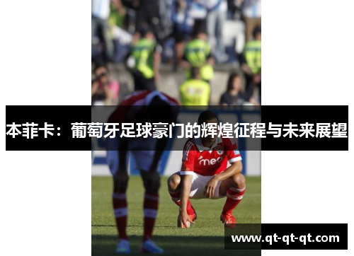 本菲卡：葡萄牙足球豪门的辉煌征程与未来展望
